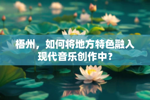 梧州，如何将地方特色融入现代音乐创作中？