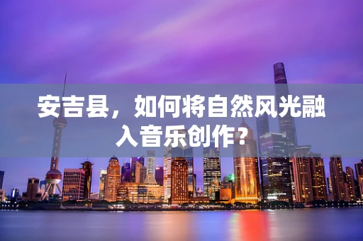 安吉县，如何将自然风光融入音乐创作？