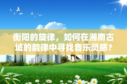 衡阳的旋律，如何在湘南古城的韵律中寻找音乐灵感？