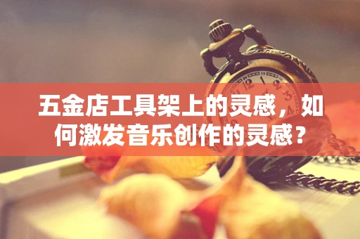 五金店工具架上的灵感，如何激发音乐创作的灵感？