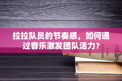 拉拉队员的节奏感，如何通过音乐激发团队活力？