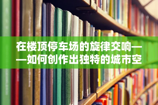 在楼顶停车场的旋律交响——如何创作出独特的城市空间音乐？