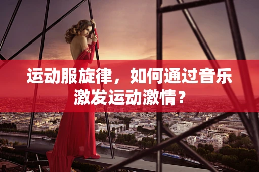 运动服旋律，如何通过音乐激发运动激情？