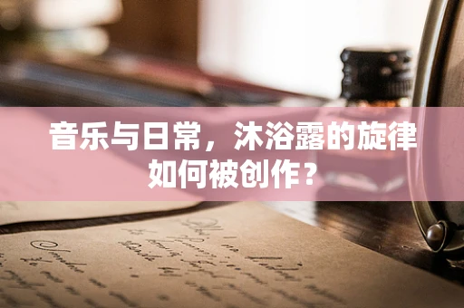 音乐与日常，沐浴露的旋律如何被创作？