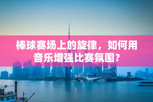 棒球赛场上的旋律，如何用音乐增强比赛氛围？