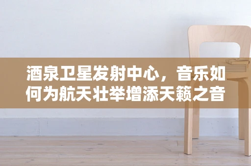 酒泉卫星发射中心，音乐如何为航天壮举增添天籁之音？