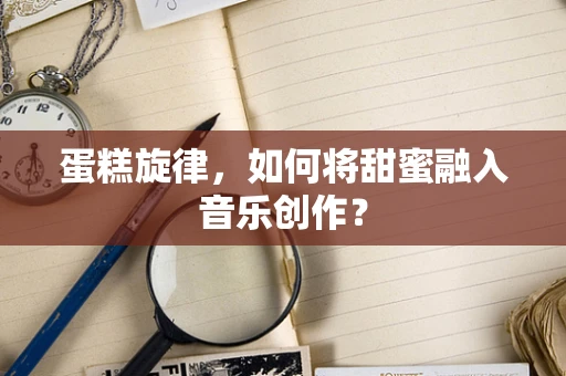 蛋糕旋律，如何将甜蜜融入音乐创作？