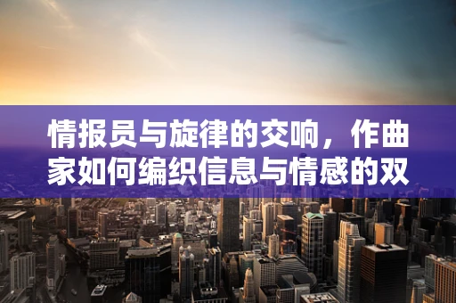 情报员与旋律的交响，作曲家如何编织信息与情感的双重乐章？