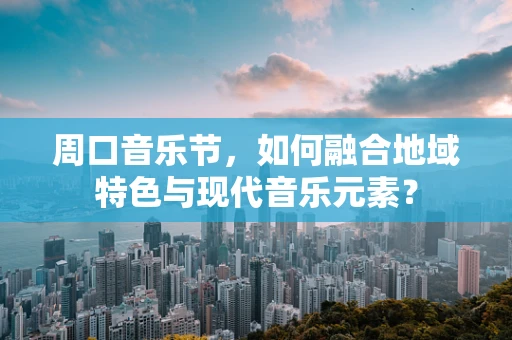 周口音乐节，如何融合地域特色与现代音乐元素？
