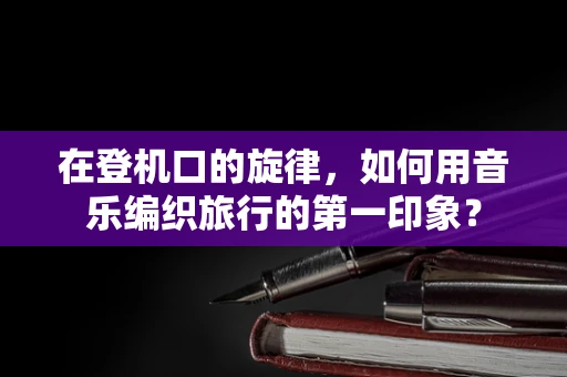 在登机口的旋律，如何用音乐编织旅行的第一印象？