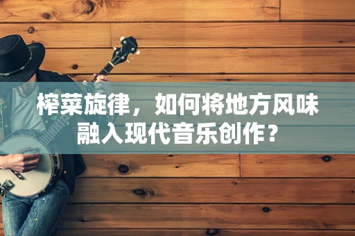 榨菜旋律，如何将地方风味融入现代音乐创作？