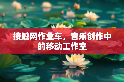 接触网作业车，音乐创作中的移动工作室