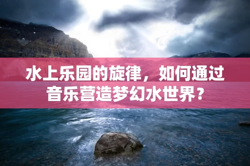 水上乐园的旋律，如何通过音乐营造梦幻水世界？
