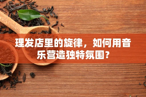 理发店里的旋律，如何用音乐营造独特氛围？
