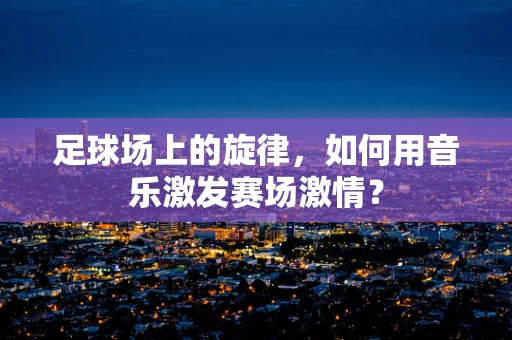 足球场上的旋律，如何用音乐激发赛场激情？