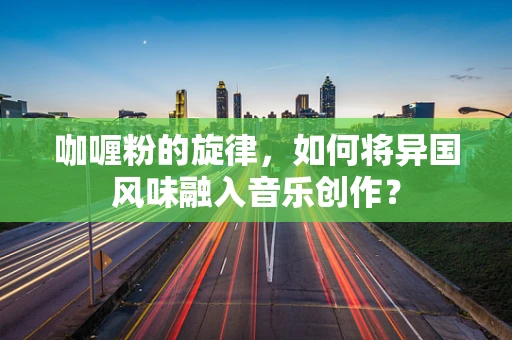 咖喱粉的旋律，如何将异国风味融入音乐创作？