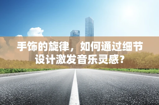 手饰的旋律，如何通过细节设计激发音乐灵感？