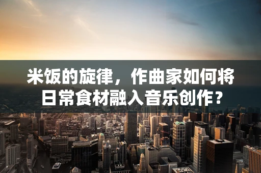 米饭的旋律，作曲家如何将日常食材融入音乐创作？