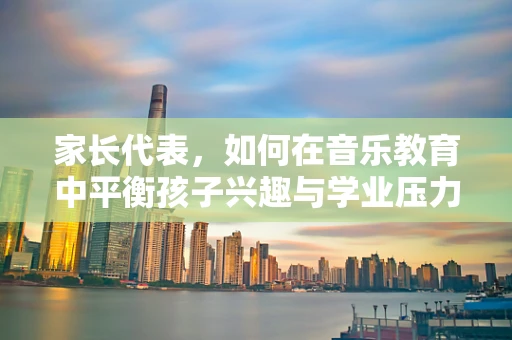 家长代表，如何在音乐教育中平衡孩子兴趣与学业压力？