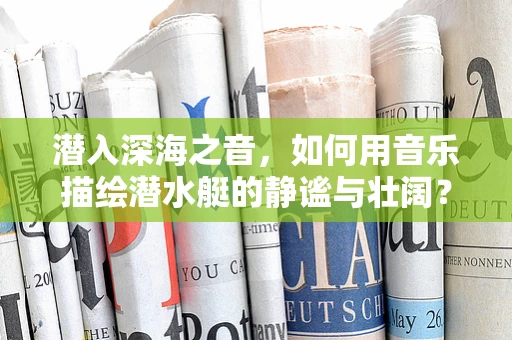 潜入深海之音，如何用音乐描绘潜水艇的静谧与壮阔？