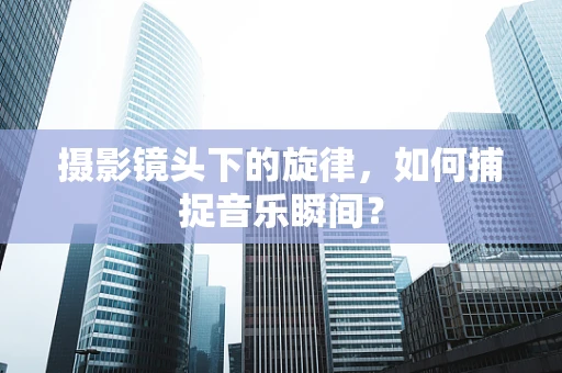 摄影镜头下的旋律，如何捕捉音乐瞬间？