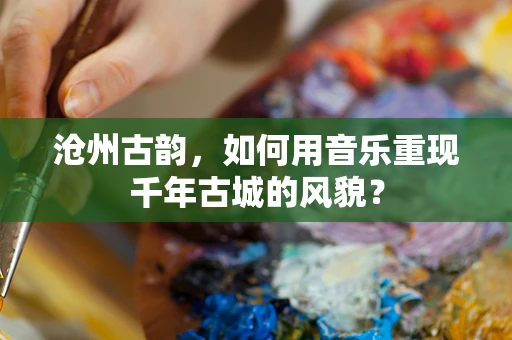 沧州古韵，如何用音乐重现千年古城的风貌？