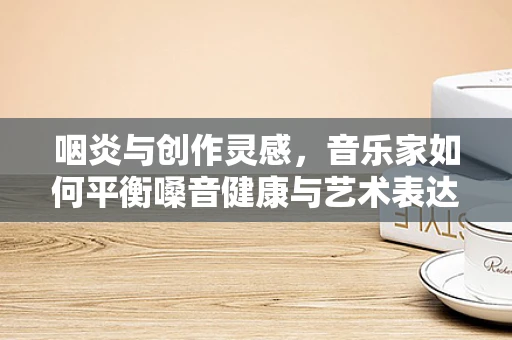 咽炎与创作灵感，音乐家如何平衡嗓音健康与艺术表达？
