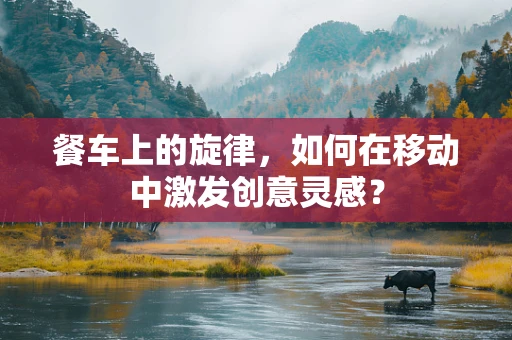 餐车上的旋律，如何在移动中激发创意灵感？