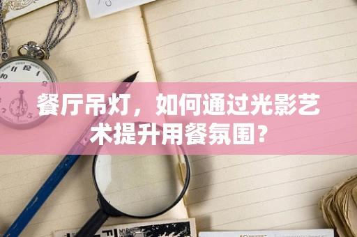 餐厅吊灯，如何通过光影艺术提升用餐氛围？