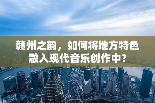 赣州之韵，如何将地方特色融入现代音乐创作中？