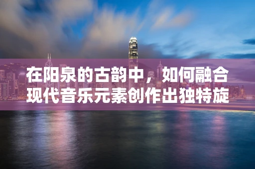 在阳泉的古韵中，如何融合现代音乐元素创作出独特旋律？