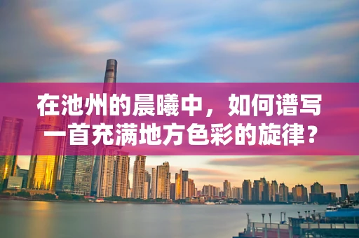 在池州的晨曦中，如何谱写一首充满地方色彩的旋律？
