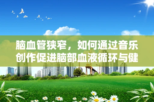 脑血管狭窄，如何通过音乐创作促进脑部血液循环与健康？