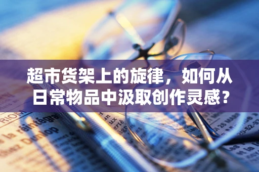 超市货架上的旋律，如何从日常物品中汲取创作灵感？