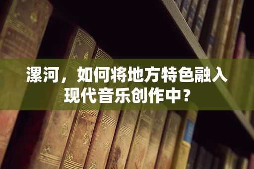 漯河，如何将地方特色融入现代音乐创作中？