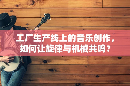 工厂生产线上的音乐创作，如何让旋律与机械共鸣？
