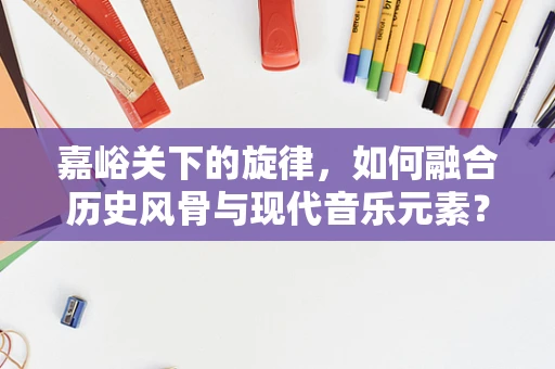 嘉峪关下的旋律，如何融合历史风骨与现代音乐元素？