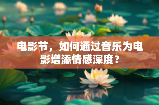 电影节，如何通过音乐为电影增添情感深度？