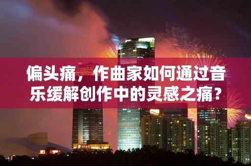 偏头痛，作曲家如何通过音乐缓解创作中的灵感之痛？
