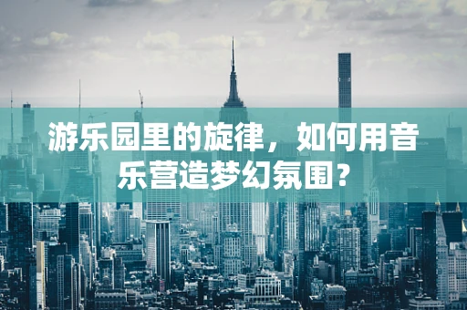 游乐园里的旋律，如何用音乐营造梦幻氛围？