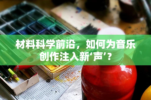 材料科学前沿，如何为音乐创作注入新‘声’？