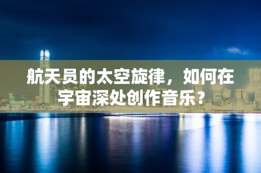 航天员的太空旋律，如何在宇宙深处创作音乐？