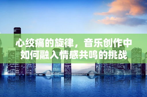 心绞痛的旋律，音乐创作中如何融入情感共鸣的挑战