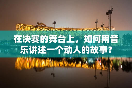 在决赛的舞台上，如何用音乐讲述一个动人的故事？