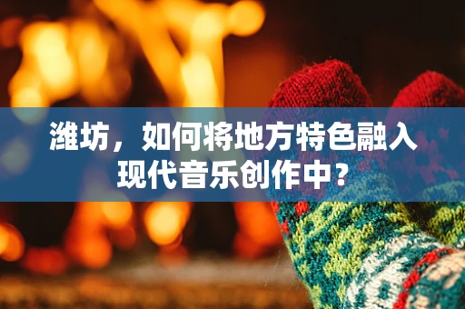 潍坊，如何将地方特色融入现代音乐创作中？