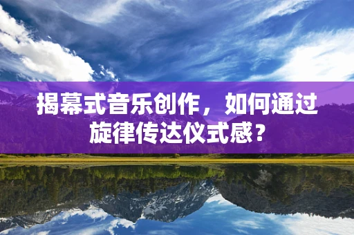 揭幕式音乐创作，如何通过旋律传达仪式感？