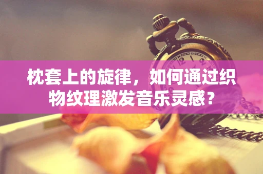 枕套上的旋律，如何通过织物纹理激发音乐灵感？