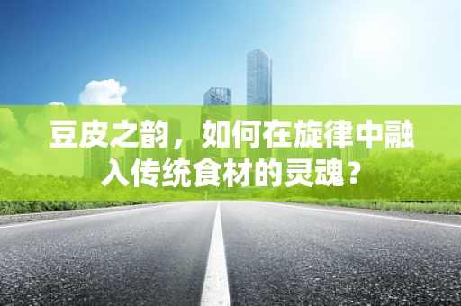 豆皮之韵，如何在旋律中融入传统食材的灵魂？