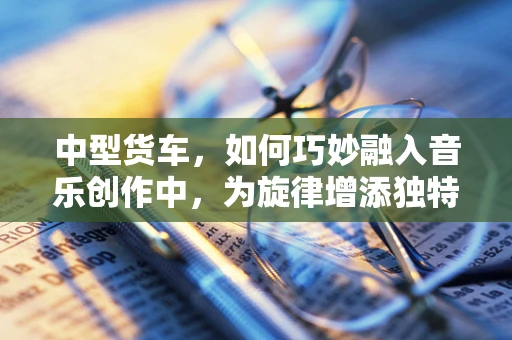 中型货车，如何巧妙融入音乐创作中，为旋律增添独特色彩？