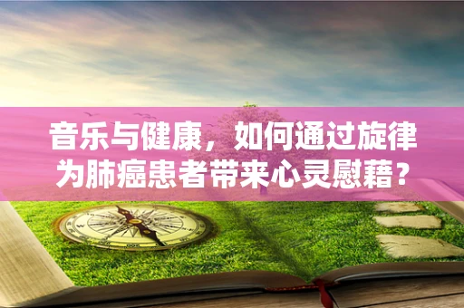 音乐与健康，如何通过旋律为肺癌患者带来心灵慰藉？
